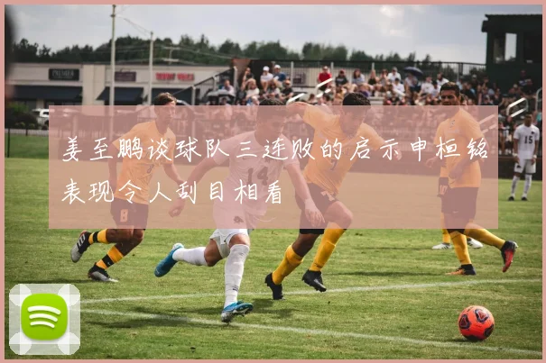 姜至鹏谈球队三连败的启示申桓铭表现令人刮目相看