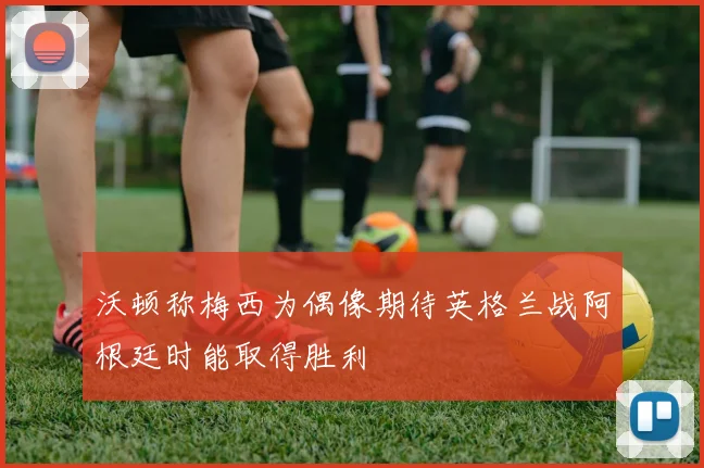 沃顿称梅西为偶像期待英格兰战阿根廷时能取得胜利