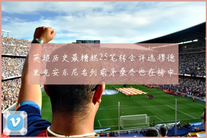 英超历史最糟糕25笔转会评选穆德里克安东尼名列前茅桑乔也在榜中