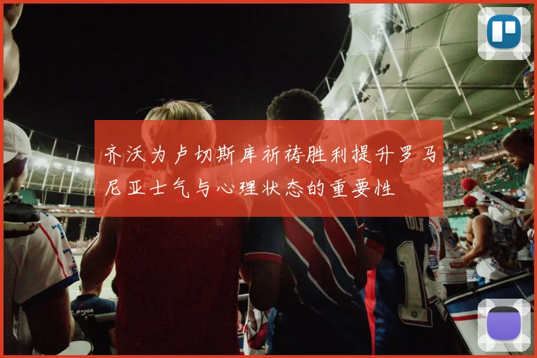 齐沃为卢切斯库祈祷胜利提升罗马尼亚士气与心理状态的重要性
