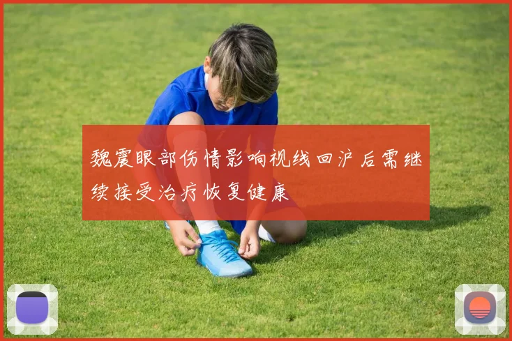 魏震眼部伤情影响视线回沪后需继续接受治疗恢复健康