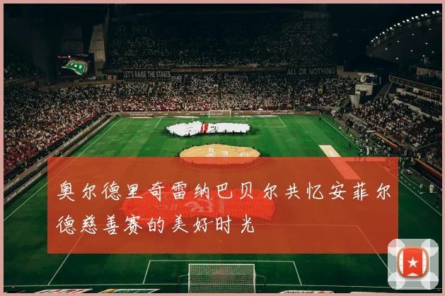 奥尔德里奇雷纳巴贝尔共忆安菲尔德慈善赛的美好时光