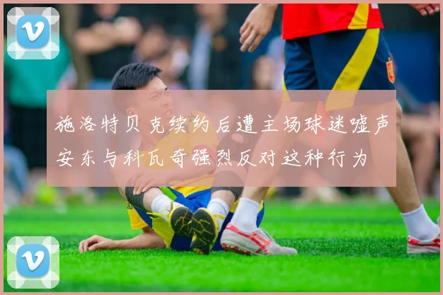 施洛特贝克续约后遭主场球迷嘘声安东与科瓦奇强烈反对这种行为