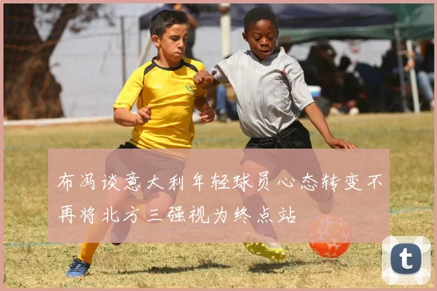 布冯谈意大利年轻球员心态转变不再将北方三强视为终点站