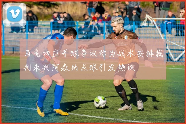 马竞回应手球争议称为战术安排裁判未判阿森纳点球引发热议