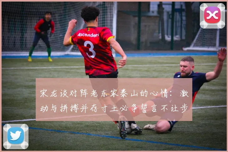 宋龙谈对阵老东家泰山的心情：激动与拼搏并存寸土必争誓言不让步