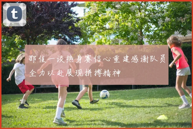 邵佳一谈热身赛信心重建感谢队员全力以赴展现拼搏精神