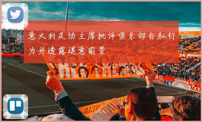 意大利足协主席批评俱乐部自私行为并透露退意前景