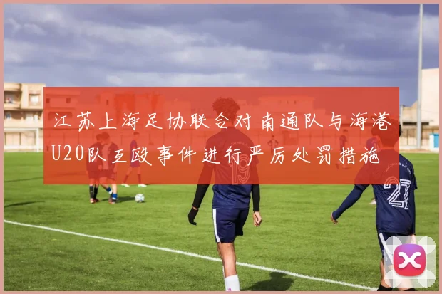江苏上海足协联合对南通队与海港U20队互殴事件进行严厉处罚措施