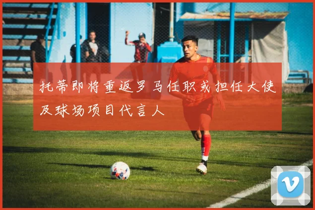 托蒂即将重返罗马任职或担任大使及球场项目代言人
