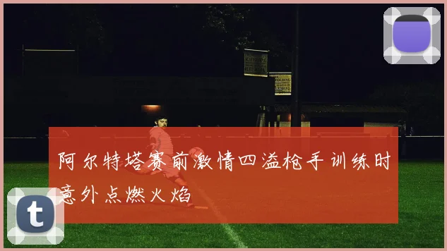 阿尔特塔赛前激情四溢枪手训练时意外点燃火焰